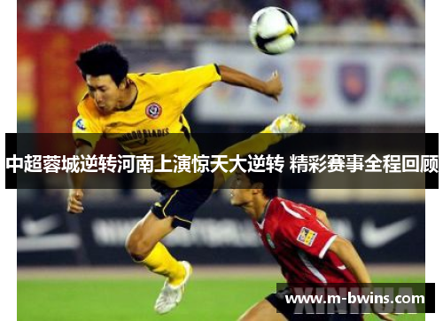 中超蓉城逆转河南上演惊天大逆转 精彩赛事全程回顾