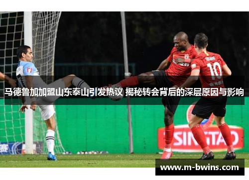 马德鲁加加盟山东泰山引发热议 揭秘转会背后的深层原因与影响
