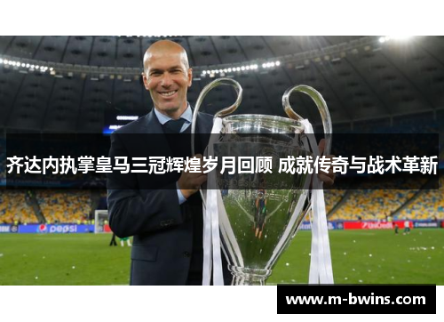 齐达内执掌皇马三冠辉煌岁月回顾 成就传奇与战术革新